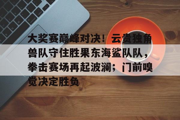 关于大奖赛巅峰对决！云贵独角兽队守住胜果东海鲨队队，拳击赛场再起波澜；门前嗅觉决定胜负的信息-开云体育官方网